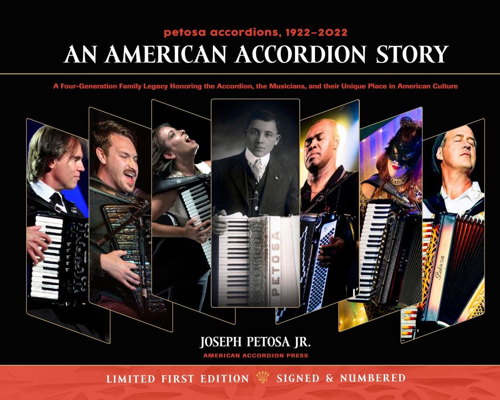 Book cover: Petosa Accordions, 1922-2022, An American Accordion Story. 
Images of five modern professional accordionists playing Petosa instruments. And a black and white photo of the founder of the company holding a 1920s accordion with Petosa on the front.
More text: A four-generation family legacy honoring the accordion, the musicians, and their unique place in American culture. by Joseph Petosa Jr. American Accordion Press. Limited First Edition, signed and numbered.